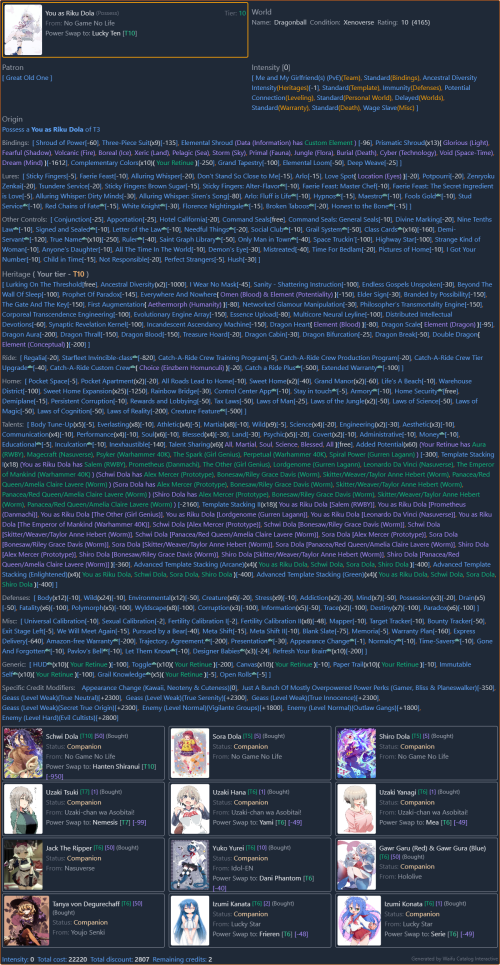 Waifu Catalog Interactive Build
https://waifu-catalog.neocities.org/?load=bH1WNWlYZDEBtuT17DfL 

Starting World
- Dragonball: https://dragonball.fandom.com/wiki/Xenoverse 

Possess
* Self Insert as Riku Dola, the Husband of Schwi Dola, the "Father" of Sora Dola and Shiro Dola.
- Riku Dola: https://no-game-no-life.fandom.com/wiki/Riku_Dola 

Companions
- Schwi Dola: https://no-game-no-life.fandom.com/wiki/Schwi_Dola 
- Sora Dola: https://no-game-no-life.fandom.com/wiki/Sora#Dola 
- Shiro Dola: https://no-game-no-life.fandom.com/wiki/Shiro#Dola 
- Uzaki Tsuki: https://uzaki-chan.fandom.com/wiki/Tsuki_Uzaki 
- Uzaki Hana: https://uzaki-chan.fandom.com/wiki/Hana_Uzaki 
- Uzaki Yanagi: https://uzaki-chan.fandom.com/wiki/Yanagi_Uzaki 
- Jack The Ripper: https://typemoon.fandom.com/wiki/Assassin_of_Black 
- Yuko Yurei: https://virtualyoutuber.fandom.com/wiki/Yuko_Yurei 
- Gawr Garu (Red) & Gawr Gura (Blue): https://virtualyoutuber.fandom.com/wiki/Gawr_Gura 
- Tanya von Degurechaff: https://youjo-senki.fandom.com/wiki/Tanya_von_Degurechaff 
- Izumi Kanata: https://luckystar.fandom.com/wiki/Kanata_Izumi 
- Izumi Konata: https://luckystar.fandom.com/wiki/Konata_Izumi 

--------------------

Power Swap
* Riku Dola: https://no-game-no-life.fandom.com/wiki/Riku_Dola 
- Lucky Ten: https://valkyriecrusade.fandom.com/wiki/Lucky_Ten 
- Lucky Ten's Ability: https://powerlisting.fandom.com/wiki/Meta_Luck 

Power Swap
* Schwi Dola: https://no-game-no-life.fandom.com/wiki/Schwi_Dola 
- Hanten Shiranui: https://medakabox.fandom.com/wiki/Hanten_Shiranui 
- Hanten Shiranui's Ability: https://powerlisting.fandom.com/wiki/Meta_Ability_Creation 

Power Swap
* Uzaki Tsuki: https://uzaki-chan.fandom.com/wiki/Tsuki_Uzaki 
- Nemesis: https://toloveru.fandom.com/wiki/Nemesis 

Power Swap
* Uzaki Hana: https://uzaki-chan.fandom.com/wiki/Hana_Uzaki 
- Yami: https://toloveru.fandom.com/wiki/Yami 

Power Swap
* Uzaki Yanagi: https://uzaki-chan.fandom.com/wiki/Yanagi_Uzaki 
- Mea: https://toloveru.fandom.com/wiki/Mea 

Power Swap
* Yuko Yurei: https://virtualyoutuber.fandom.com/wiki/Yuko_Yurei 
- Dani Phantom: https://dannyphantom.fandom.com/wiki/Dani_Phantom 

Power Swap
* Izumi Kanata: https://luckystar.fandom.com/wiki/Kanata_Izumi 
- Frieren: https://frieren.fandom.com/wiki/Frieren 

Power Swap
* Izumi Konata: https://luckystar.fandom.com/wiki/Konata_Izumi 
- Serie: https://frieren.fandom.com/wiki/Serie 

--------------------

Love Spot
- Location (Eyes): https://powerlisting.fandom.com/wiki/Supernatural_Eye 

Everywhere And Nowhere
- Omen (Blood): https://powerlisting.fandom.com/wiki/Blood_Transcendency 
- Element (Potentiality): https://powerlisting.fandom.com/wiki/Potentiality_Lordship 

First Augmentation
- Aethermorph (Humanity): https://powerlisting.fandom.com/wiki/Humanity_Lordship 

Dragon Heart
- Element (Blood): https://powerlisting.fandom.com/wiki/Blood_Transcendency 

Dragon Scale
- Element (Dragon): https://powerlisting.fandom.com/wiki/Dragon_Lordship 

Double Dragon
- Element (Conceptual): https://powerlisting.fandom.com/wiki/Conceptual_Lordship 

Catch-A-Ride Custom Crew
- Choice (Einzbern Homunculi): https://typemoon.fandom.com/wiki/Homunculus#Einzbern_Homunculi 

--------------------

Added Potential
* Your Retinue
- Aura (RWBY): https://rwby.fandom.com/wiki/Aura 
- Magecraft (Nasuverse): https://typemoon.fandom.com/wiki/Magecraft 
- Psyker (Warhammer 40K): https://warhammer40k.fandom.com/wiki/Psyker 
- The Spark (Girl Genius): https://girlgenius.fandom.com/wiki/The_Spark 
- Perpetual (Warhammer 40K): https://warhammer40k.fandom.com/wiki/Perpetual 
- Spiral Power (Gurren Lagann): https://gurrenlagann.fandom.com/wiki/Spiral_Power 

Template Stacking
* Riku Dola: https://no-game-no-life.fandom.com/wiki/Riku_Dola 
- Salem (RWBY): https://rwby.fandom.com/wiki/Salem 
- Prometheus (Danmachi): https://danmachi.fandom.com/wiki/Prometheus 
- The Other (Girl Genius): https://girlgenius.fandom.com/wiki/The_Other 
- Lordgenome (Gurren Lagann): https://gurrenlagann.fandom.com/wiki/Lordgenome 
- Leonardo da Vinci (Nasuverse): https://typemoon.fandom.com/wiki/Leonardo_da_Vinci 
- The Emperor of Mankind (Warhammer 40K): https://warhammer40k.fandom.com/wiki/Emperor 

Template Stacking
* Schwi Dola: https://no-game-no-life.fandom.com/wiki/Schwi_Dola 
* Sora Dola: https://no-game-no-life.fandom.com/wiki/Sora#Dola 
* Shiro Dola: https://no-game-no-life.fandom.com/wiki/Shiro#Dola 
- Alex Mercer (Prototype): https://prototype.fandom.com/wiki/Alex_Mercer 
- Bonesaw/Riley Grace Davis (Worm): https://worm.fandom.com/wiki/Bonesaw 
- Skitter/Weaver/Taylor Anne Hebert (Worm): https://worm.fandom.com/wiki/Skitter 
- Panacea/Red Queen/Amelia Claire Lavere (Worm): https://worm.fandom.com/wiki/Panacea 

--------------------

Appearance Change
Because sometimes you just don’t like the way you look, and would rather look different or like someone else instead. Can only be used to change cosmetic aspects of yourself only, and provide’s no practical benefits outside of a different appearance.
* If purchased at Chargen alongside Extra, your new appearance will be how your Extra’d self always looked so as to avoid accidentally changing your new identity a second time.
- Kawaii: https://en.wikipedia.org/wiki/Kawaii 
- Neoteny: https://en.wikipedia.org/wiki/Neoteny 
- Cuteness: https://en.wikipedia.org/wiki/Cuteness 

--------------------

Just A Bunch Of Mostly Overpowered Power Perks
https://forum.questionablequesting.com/posts/3782377/ 

Gamer [-50 Credits]:
Your life is a game! An RPG to be precise. You have a Gamer's Body, granting the physical statistics of Strength, Constitution, and Agility as measurable statistics that can be quickly and efficiently improved through training, practice, and generic experience, immunity to exhaustion, hunger, thirst, and physical infirmity, and the capability of healing instantly with food and rest. More importantly, you have a Gamer's Mind, granting you immunity to most mental effects, the mental statistics of Intelligence and Wisdom which can be improved in the same way as the previously mentioned physical statistics, and the ability to train your skills in the same way as your stats. You can even get money and equipment drops from the enemies you defeat. Additionally, if you have some supernatural abilities, then this ability adapts to suit them in the same way as other forms of growth, but it doesn't come with anything like magic. It can adapt in rather odd but useful ways, such as making a minimap if you have access to supernatural perception or having an organized inventory if you gain some form of personal pocket dimension, but it won't grant any of that unless it's building off of something quantifiable.

Bliss [-100 Credits]:
You become totally, eternally, and invincibly blissful. While it may not seem logical, you retain your personality, motivations, and empathy, and in fact your capacity for compassion may increase. Yet, regardless of whether your motivations are achieved or not, you will remain happy. If you wish, your life can run on "sunshine and rainbows" logic, where everything is solved with the power of love and friendship. (And lust too, likely!)

Planeswalker [-200 Credits]:
You gain a Planeswalker Spark, granting you the ability to travel the omniverse: there's nearly nowhere you can't travel, no matter how well hidden or protected. Bring along up to a planet in volume of people and things with you (or send them without going along yourself). Mark any persons, things, or areas you encounter (up to planet-size), and then summon any to you at any time. Take yourself and a small group of people planeswalking as easily as strolling casually; moving more than that will tire you out, and moving a planet-sized amount will nearly exhaust you. You become attuned to the magic (or similar) of any place you go to, gaining high natural talent with it plus speed of learning it; you can use it wherever you go, and once you achieve mastery of a system, you can teach others to use it. On top of that, you gain the ability to use the places you go through as sources for magic, categorized into five colors, specifically White, Blue, Black, Red, and Green, as well as being able to use Colourless sources, due to your ability to understand and mold mana becoming incredibly intuitive from this.

--------------------

Waifu Expansion by CelestialDragon (For the Drawbacks)
https://docs.google.com/spreadsheets/d/1FM6PNbDEyZV4T4rVLWjPYBc3O0jmmwd1obkFD7jLDt8/htmlview 

Geass (Level Weak)[+2300 Credits]:
There is an arbitrary Geass placed on you that is inconvenient, but liveable and you can't find a way around it.
- True Neutral: http://easydamus.com/trueneutral.html 
- True Serenity: https://powerlisting.fandom.com/wiki/Calm_State 
- True Innocence: https://powerlisting.fandom.com/wiki/Apprehension_Immunity 
- Secret True Origin: https://powerlisting.fandom.com/wiki/Unknown_Existence 

Enemy (Level Normal)[+1800 Credits]:
Someone of high status, a group of powerful superhumans, or a moderately sized alien race surrounded by massive empires, will foresee your arrival in some way and know that you must be taken dead or alive for their victory. They will act with much of their resources and their time for your defeat, going after you at the best and worst times in your adventure and with enough firepower and ability to be a powerful foe against you and your waifus.
- Vigilante Groups
- Outlaw Gangs

Enemy (Level Hard) [+2800 Credits]:
There is a group out there, a committee, or an organization whose second or perhaps even first goal is your complete and utter destruction. To break you, to cause you pain, and see you suffer is their aim. They will not be reasoned to be stopped with your only hope for peace is their annihilation. Throughout your journey, they will be there and while they may be only as dangerous for the setting to allow, (like a school board in T1 to the Gods of Chaos for T10), they will still be formidable, the strongest group though to be certain. At the moment of your arrival, no matter who you are with and what perks, they will know of your existence. They may not know where you start but they do know who you are.
- Evil Cultists

~~~~~~~~~~~~~~~~~~~~