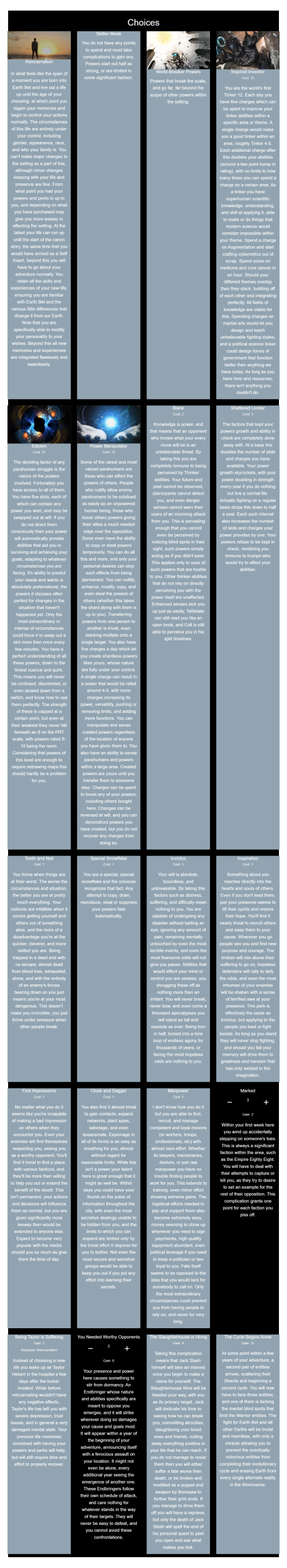 Worm CYOA Version 1 Mod
https://graev.neocities.org/cyoa/Worm%20CYOA%20V1/Mod/

--------------------

Reincarnation, Skitter Mode, World-Breaker Powers, Inspired Inventor, Eidolon, Power Manipulator, Blank, Shattered Limiter, Tooth and Nail, Special Snowflake, Invictus, Inspiration, First Impressions, Cloak and Dagger, Manpower, Marked(Taken 3 Times), Being Taylor is Suffering, You Needed Worthy Opponents(Taken 5 Times), The Slaughterhouse is Hiring, The Cycle Begins Anew

--------------------

,lltb,pv25,td9k,k6gs,oopt,b5w3,
,fj5h,rp40,cr2w,vrmp,ma3h,jpid,
,akqo,6pwg,cuya,ylqt/ON#3,6b36,
,5vwc/ON#5,upfs,blxb,

~~~~~~~~~~~~~~~~~~~~