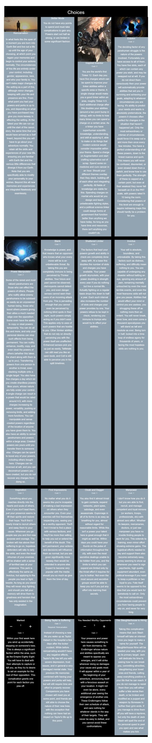 Worm CYOA Version 1
https://graev.neocities.org/cyoa/Worm%20CYOA%20V1/

--------------------

Reincarnation, Skitter Mode, Inspired Inventor, Eidolon, Power Manipulator, Blank, Shattered Limiter, Invictus, Inspiration, First Impressions, Cloak and Dagger, Manpower, Marked(Taken 1 Times), Being Taylor is Suffering, You Needed Worthy Opponents(Taken 3 Times), The Slaughterhouse is Hiring

--------------------

,lltb,pv25,k6gs,oopt,b5w3,fj5h,
,rp40,ma3h,jpid,akqo,6pwg,cuya,
,ylqt/ON#1,6b36,5vwc/ON#3,upfs,

~~~~~~~~~~~~~~~~~~~~